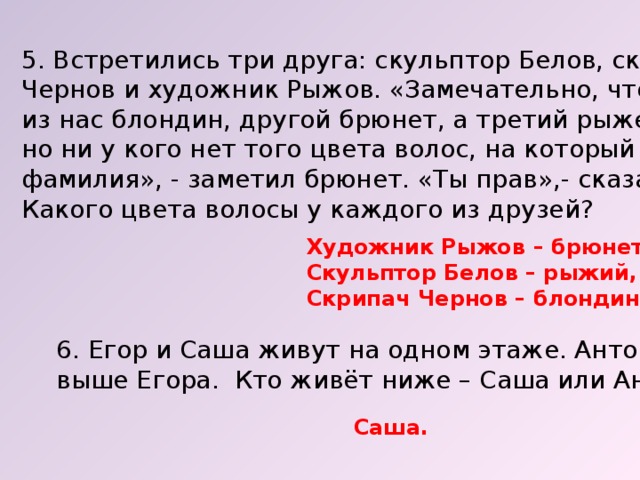 5. Встретились три друга: скульптор Белов, скрипач Чернов и художник Рыжов. «Замечательно, что один из нас блондин, другой брюнет, а третий рыжеволосый, но ни у кого нет того цвета волос, на который указывает фамилия», - заметил брюнет. «Ты прав»,- сказал Белов. Какого цвета волосы у каждого из друзей? Художник Рыжов – брюнет, Скульптор Белов – рыжий, Скрипач Чернов – блондин. 6. Егор и Саша живут на одном этаже. Антон живёт выше Егора. Кто живёт ниже – Саша или Антон? Саша. 