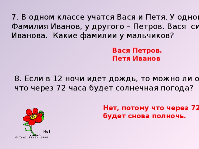 7. В одном классе учатся Вася и Петя. У одного из них Фамилия Иванов, у другого – Петров. Вася сильнее Иванова. Какие фамилии у мальчиков? Вася Петров. Петя Иванов 8. Если в 12 ночи идет дождь, то можно ли ожидать, что через 72 часа будет солнечная погода? Нет, потому что через 72 часа будет снова полночь. 