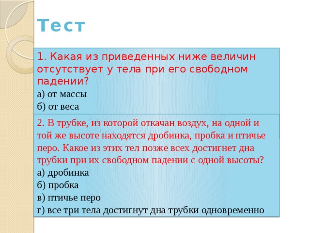 Тест 1. Какая из приведенных ниже величин отсутствует у тела при его свободном падении? а) от массы б) от веса в) от силы тяжести г) от всего вышеперечисленного 2. В трубке, из которой откачан воздух, на одной и той же высоте находятся дробинка, пробка и птичье перо. Какое из этих тел позже всех достигнет дна трубки при их свободном падении с одной высоты? а) дробинка б) пробка в) птичье перо г) все три тела достигнут дна трубки одновременно 