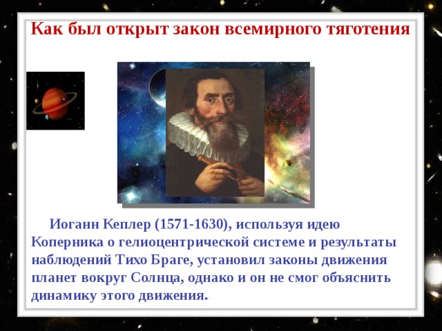 Как был открыт закон всемирного тяготения  Иоганн Кеплер ( 1571-1630) ,  используя идею Коперника о гелиоцентрической системе и результаты наблюдений Тихо Браге, установил законы движения планет вокруг Солнца, однако и он не смог объяснить динамику этого движения. . 