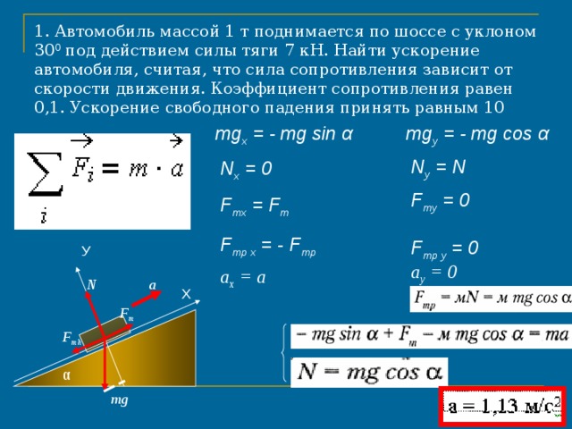 1. Автомобиль массой 1 т поднимается по шоссе с уклоном 30 0 под действием силы тяги 7 кН. Найти ускорение автомобиля, считая, что сила сопротивления зависит от скорости движения. Коэффициент сопротивления равен 0,1. Ускорение свободного падения принять равным 10 м/с 2  mg y = - mg cos α  mg x = - mg sin α  N y = N  N x = 0  F т y = 0  F т x = F т  F тр x = - F тр  F тр y = 0  У a y = 0 a x = a  a N Х F т - mg sin α  + F т  - F тр  = m a F т h - mg cos α  + N  = 0 α mg 