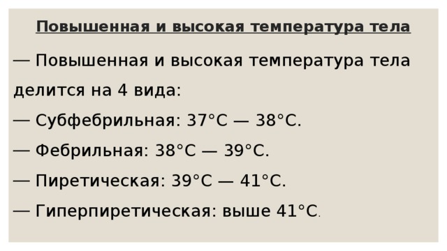 Повышенная и высокая температура тела  Повышенная и высокая температура тела делится на 4 вида:  Субфебрильная: 37°С — 38°С.  Фебрильная: 38°С — 39°С.  Пиретическая: 39°С — 41°С.  Гиперпиретическая: выше 41°С . 