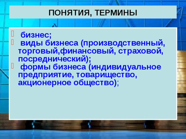 ПОНЯТИЯ, ТЕРМИНЫ  бизнес;  виды бизнеса (производственный, торговый , финансовый, страховой, посреднический);  формы бизнеса (индивидуальное предприятие, товарищество, акционерное общество) ; 