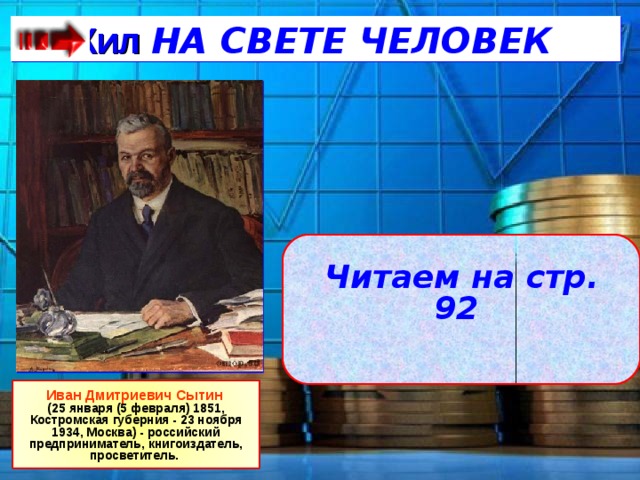   Жил НА СВЕТЕ ЧЕЛОВЕК  Читаем на стр. 92  Иван Дмитриевич Сытин (25 января (5 февраля) 1851, Костромская губерния - 23 ноября 1934, Москва) - российский предприниматель, книгоиздатель, просветитель. 