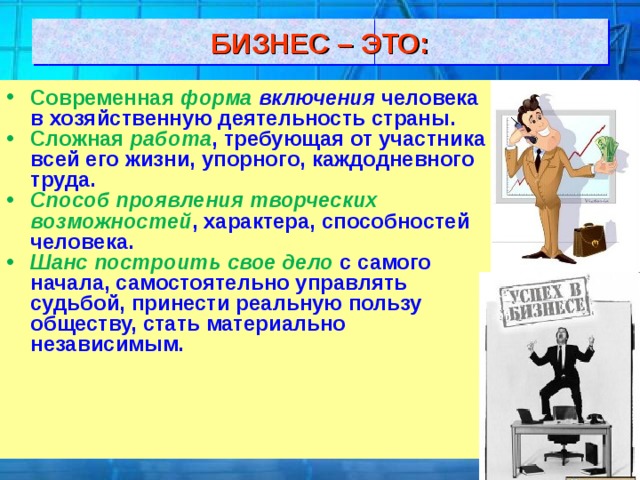 БИЗНЕС – ЭТО: Современная форма включения человека в хозяйственную деятельность страны. Сложная работа , требующая от участника всей его жизни, упорного, каждодневного труда. Способ проявления творческих возможностей , характера, способностей человека. Шанс построить свое дело  с самого начала, самостоятельно управлять судьбой, принести реальную пользу обществу, стать материально независимым. 