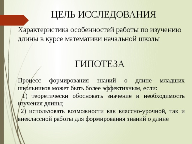 ЦЕЛЬ ИССЛЕДОВАНИЯ Характеристика особенностей работы по изучению длины в курсе математики начальной школы ГИПОТЕЗА Процесс формирования знаний о длине младших школьников может быть более эффективным, если:  1) теоретически обосновать значение и необходимость изучения длины;  2) использовать возможности как классно-урочной, так и внеклассной работы для формирования знаний о длине 