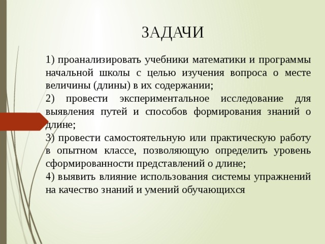 ЗАДАЧИ 1) проанализировать учебники математики и программы начальной школы с целью изучения вопроса о месте величины (длины) в их содержании; 2) провести экспериментальное исследование для выявления путей и способов формирования знаний о длине; 3) провести самостоятельную или практическую работу в опытном классе, позволяющую определить уровень сформированности представлений о длине; 4) выявить влияние использования системы упражнений на качество знаний и умений обучающихся 