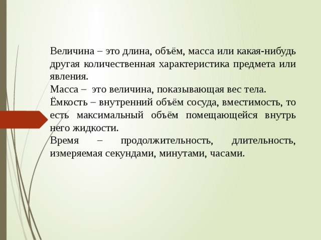 Величина – это длина, объём, масса или какая-нибудь другая количественная характеристика предмета или явления. Масса –  это величина, показывающая вес тела. Ёмкость – внутренний объём сосуда, вместимость, то есть максимальный объём помещающейся внутрь него жидкости. Время – продолжительность, длительность, измеряемая секундами, минутами, часами.   