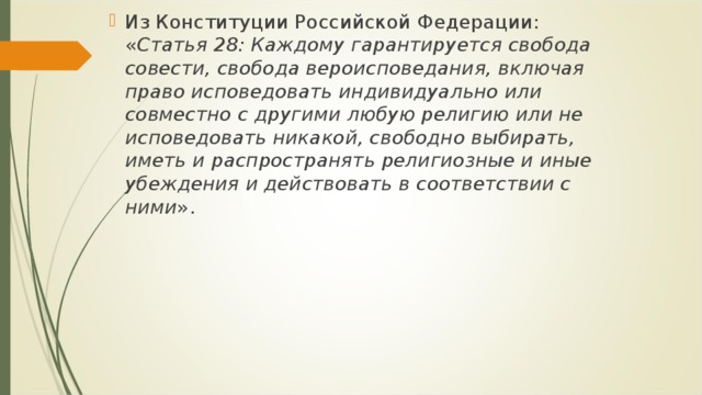 Из Конституции Российской Федерации: « Статья 28: Каждому гарантируется свобода совести, свобода вероисповедания, включая право исповедовать индивидуально или совместно с другими любую религию или не исповедовать никакой, свободно выбирать, иметь и распространять религиозные и иные убеждения и действовать в соответствии с ними ».  