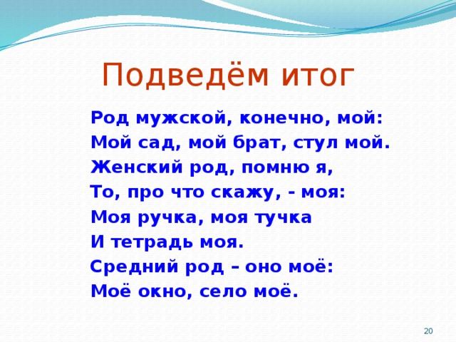 Подведём итог Род мужской, конечно, мой: Мой сад, мой брат, стул мой. Женский род, помню я, То, про что скажу, - моя: Моя ручка, моя тучка И тетрадь моя. Средний род – оно моё: Моё окно, село моё.   