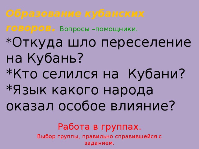 Образование кубанских говоров .  Вопросы –помощники.  * Откуда шло переселение на Кубань?  *Кто селился на Кубани?  *Язык какого народа оказал особое влияние? Работа в группах. Выбор группы, правильно справившейся с заданием.