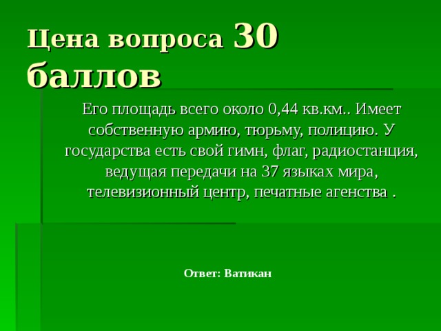 Цена вопроса 30 баллов  Его площадь всего около 0,44 кв.км.. Имеет собственную армию, тюрьму, полицию. У государства есть свой гимн, флаг, радиостанция, ведущая передачи на 37 языках мира, телевизионный центр, печатные агенства . Ответ: Ватикан 