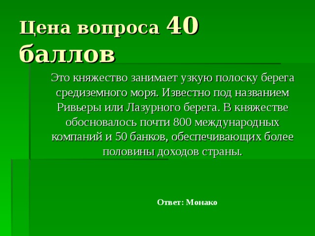 Цена вопроса 40 баллов  Это княжество занимает узкую полоску берега средиземного моря. Известно под названием Ривьеры или Лазурного берега. В княжестве обосновалось почти 800 международных компаний и 50 банков, обеспечивающих более половины доходов страны. Ответ: Монако 