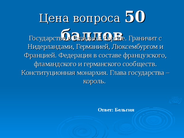 Цена вопроса 50 баллов  Государство в Западной Европе. Граничит с Нидерландами, Германией, Люксембургом и Францией. Федерация в составе французского, фламандского и германского сообществ. Конституционная монархия. Глава государства – король. Ответ: Бельгия 