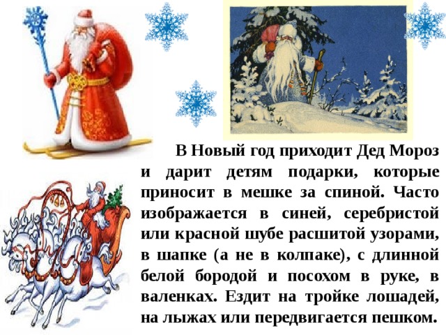  В Новый год приходит Дед Мороз и дарит детям подарки, которые приносит в мешке за спиной. Часто изображается в синей, серебристой или красной шубе расшитой узорами, в шапке (а не в колпаке), с длинной белой бородой и посохом в руке, в валенках. Ездит на тройке лошадей, на лыжах или передвигается пешком. 