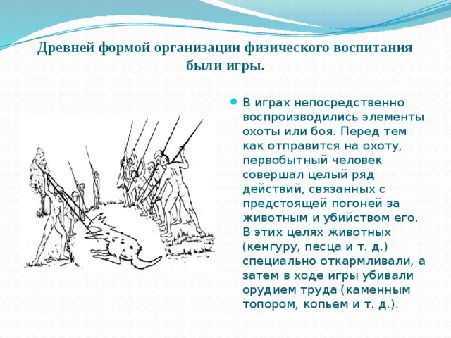 Древней формой организации физического воспитания были игры.   В играх непосредственно воспроизводились элементы охоты или боя. Перед тем как отправится на охоту, первобытный человек совершал целый ряд действий, связанных с предстоящей погоней за животным и убийством его. В этих целях животных (кенгуру, песца и т. д.) специально откармливали, а затем в ходе игры убивали орудием труда (каменным топором, копьем и т. д.). 