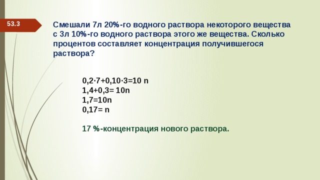 53.3 Смешали 7л 20%-го водного раствора некоторого вещества с 3л 10%-го водного раствора этого же вещества. Сколько процентов составляет концентрация получившегося раствора? 0,2·7+0,10·3=10 n 1,4+0,3= 10n 1,7=10n 0,17= n  17 %-концентрация нового раствора. 