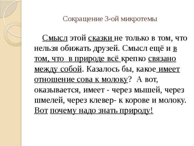 Сокращение 3-ой микротемы Смысл этой сказки не только в том, что нельзя обижать друзей. Смысл ещё и в том, что в природе всё крепко связано между собой . Казалось бы, какое имеет отношение сова к молоку ? А вот, оказывается, имеет - через мышей, через шмелей, через клевер- к корове и молоку. Вот почему надо знать природу! 