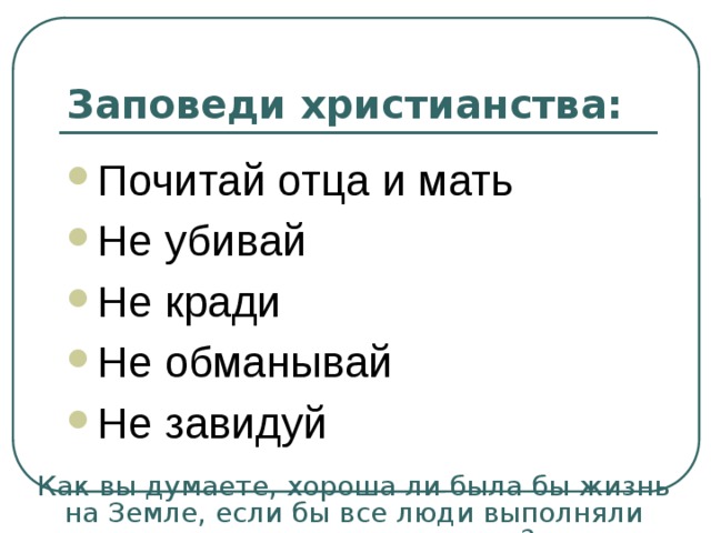 Заповеди христианства: Почитай отца и мать Не убивай Не кради Не обманывай Не завидуй Как вы думаете, хороша ли была бы жизнь на Земле, если бы все люди выполняли христианские заповеди? 