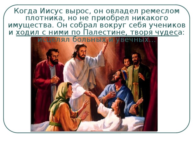 Когда Иисус вырос, он овладел ремеслом плотника, но не приобрел никакого имущества. Он собрал вокруг себя учеников и ходил с ними по Палестине, творя чудеса: исцелял больных и увечных… 