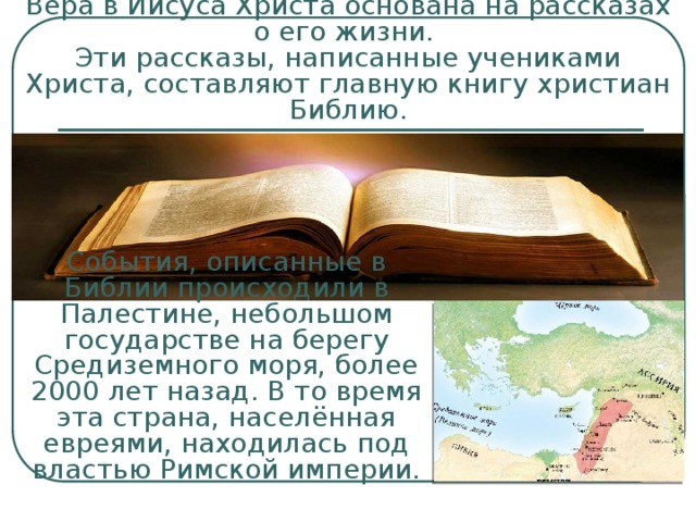 Вера в Иисуса Христа основана на рассказах о его жизни.  Эти рассказы, написанные учениками Христа, составляют главную книгу христиан Библию. События, описанные в Библии происходили в Палестине, небольшом государстве на берегу Средиземного моря, более 2000 лет назад. В то время эта страна, населённая евреями, находилась под властью Римской империи. 