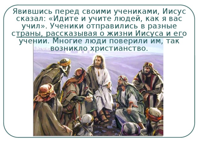 Явившись перед своими учениками, Иисус сказал: «Идите и учите людей, как я вас учил». Ученики отправились в разные страны, рассказывая о жизни Иисуса и его учении. Многие люди поверили им, так возникло христианство. 