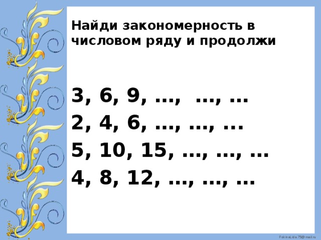 Найди закономерность в числовом ряду и продолжи 3, 6, 9, …, …, … 2, 4, 6, …, …, ... 5, 10, 15, …, …, … 4, 8, 12, …, …, … 