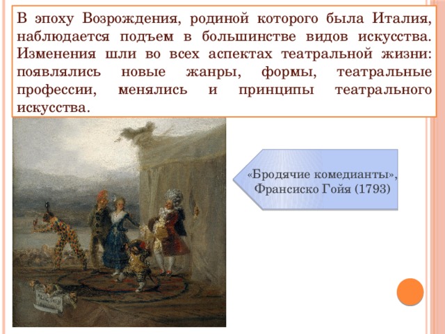 В эпоху Возрождения, родиной которого была Италия, наблюдается подъем в большинстве видов искусства. Изменения шли во всех аспектах театральной жизни: появлялись новые жанры, формы, театральные профессии, менялись и принципы театрального искусства. «Бродячие комедианты», Франсиско Гойя (1793) 