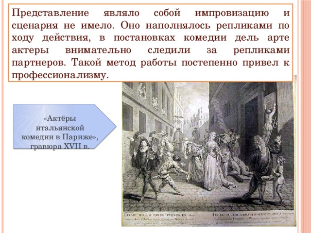 Представление являло собой импровизацию и сценария не имело. Оно наполнялось репликами по ходу действия, в постановках комедии дель арте актеры внимательно следили за репликами партнеров. Такой метод работы постепенно привел к профессионализму. «Актёры итальянской комедии в Париже», гравюра XVII в. 
