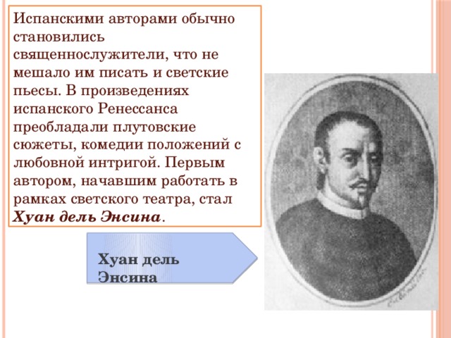 Испанскими авторами обычно становились священнослужители, что не мешало им писать и светские пьесы. В произведениях испанского Ренессанса преобладали плутовские сюжеты, комедии положений с любовной интригой. Первым автором, начавшим работать в рамках светского театра, стал Хуан дель Энсина . Хуан дель Энсина 