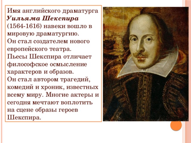 Имя английского драматурга Уильяма Шекспира (1564-1616) навеки вошло в мировую драматургию. Он стал создателем нового европейского театра. Пьесы Шекспира отличает философское осмысление характеров и образов. Он стал автором трагедий, комедий и хроник, известных всему миру. Многие актеры и сегодня мечтают воплотить на сцене образы героев Шекспира. 