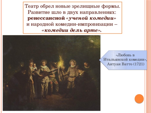 Театр обрел новые зрелищные формы. Развитие шло в двух направлениях: ренессансной «ученой комедии»  и народной комедии-импровизации – «комедии дель арте».  «Любовь в Итальянской комедии», Антуан Ватто (1721) 