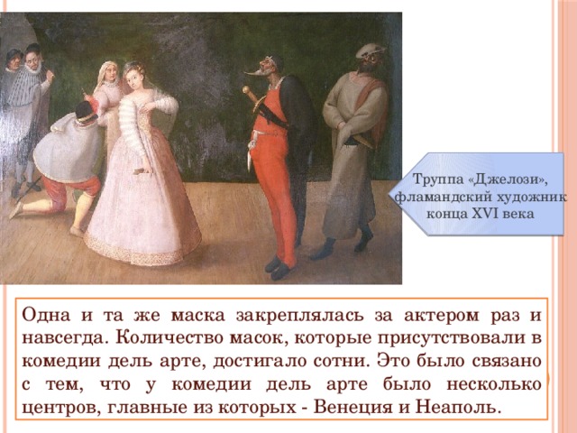 Труппа «Джелози», фламандский художник конца XVI века Одна и та же маска закреплялась за актером раз и навсегда. Количество масок, которые присутствовали в комедии дель арте, достигало сотни. Это было связано с тем, что у комедии дель арте было несколько центров, главные из которых - Венеция и Неаполь. 