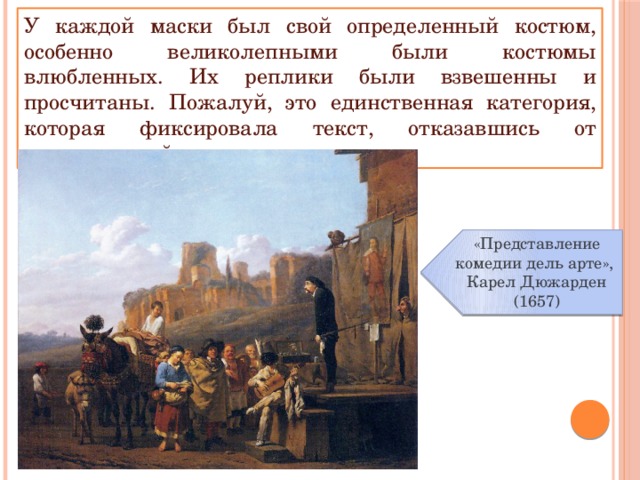 У каждой маски был свой определенный костюм, особенно великолепными были костюмы влюбленных. Их реплики были взвешенны и просчитаны. Пожалуй, это единственная категория, которая фиксировала текст, отказавшись от импровизаций. «Представление комедии дель арте», Карел Дюжарден (1657) 