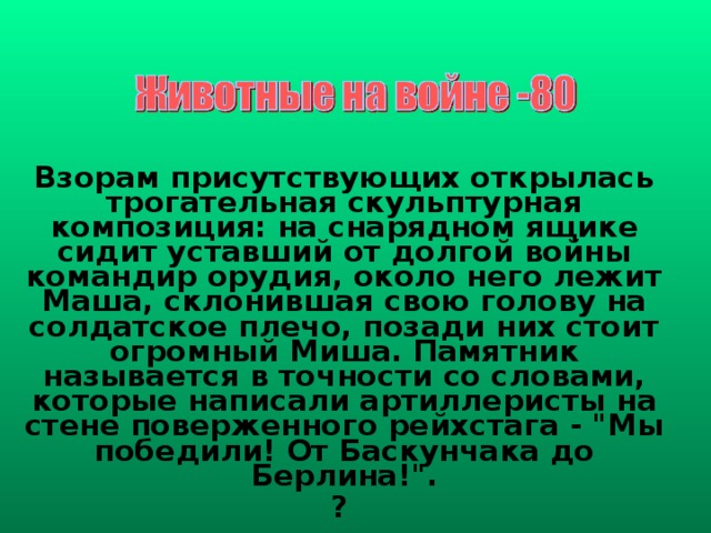 Взорам присутствующих открылась трогательная скульптурная композиция: на снарядном ящике сидит уставший от долгой войны командир орудия, около него лежит Маша, склонившая свою голову на солдатское плечо, позади них стоит огромный Миша. Памятник называется в точности со словами, которые написали артиллеристы на стене поверженного рейхстага - 