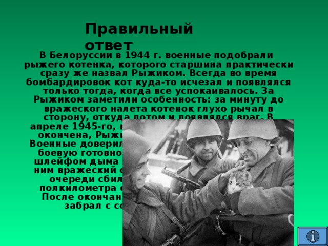 Правильный ответ В Белоруссии в 1944 г. военные подобрали рыжего котенка, которого старшина практически сразу же назвал Рыжиком. Всегда во время бомбардировок кот куда-то исчезал и появлялся только тогда, когда все успокаивалось. За Рыжиком заметили особенность: за минуту до вражеского налета котенок глухо рычал в сторону, откуда потом и появлялся враг. В апреле 1945-го, когда война была практически окончена, Рыжик снова начал глухо рычать. Военные доверились его инстинкту и привели в боевую готовность технику. Через минуту со шлейфом дыма появился «ястреб», а сразу за ним вражеский самолёт. Военные сходу в две очереди сбили противника, и он упал за полкилометра от места дислокации солдат. После окончания войны Рыжика на родину забрал с собой старшина-белорус . 