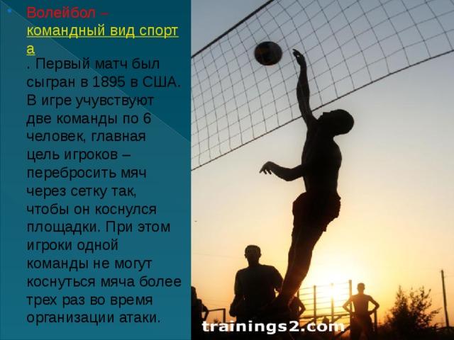 Волейбол  –   командный вид спорта . Первый матч был сыгран в 1895 в США. В игре учувствуют две команды по 6 человек, главная цель игроков – перебросить мяч через сетку так, чтобы он коснулся площадки. При этом игроки одной команды не могут коснуться мяча более трех раз во время организации атаки. 