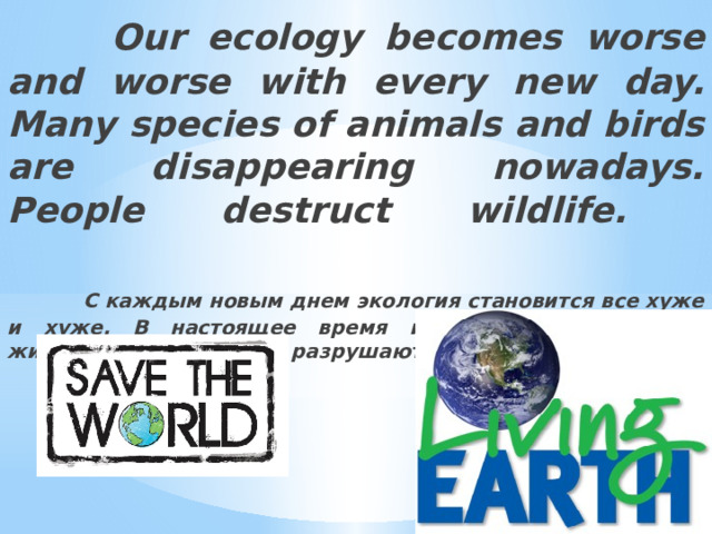  Our ecology becomes worse and worse with every new day. Many species of animals and birds are disappearing nowadays. People destruct wildlife.    С каждым новым днем экология становится все хуже и хуже. В настоящее время исчезают многие виды животных и птиц. Люди разрушают дикую природу. 