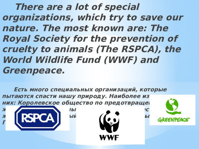  There are a lot of special organizations, which try to save our nature. The most known are: The Royal Society for the prevention of cruelty to animals (The RSPCA), the World Wildlife Fund (WWF) and Greenpeace.   Есть много специальных организаций, которые пытаются спасти нашу природу. Наиболее известные из них: Королевское общество по предотвращению жестокости к животным (королевское общество защиты животных), Всемирный Фонд дикой природы (WWF) и Гринпис.   
