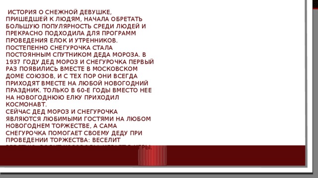  История о снежной девушке, пришедшей к людям, начала обретать большую популярность среди людей и прекрасно подходила для программ проведения елок и утренников. Постепенно Снегурочка стала постоянным спутником Деда Мороза. В 1937 году Дед Мороз и Снегурочка первый раз появились вместе в московском Доме Союзов, и с тех пор они всегда приходят вместе на любой новогодний праздник. Только в 60-е годы вместо нее на новогоднюю елку приходил космонавт.  Сейчас дед Мороз и Снегурочка являются любимыми гостями на любом новогоднем торжестве, а сама снегурочка помогает своему деду при проведении торжества: веселит ребятню, водит хороводы, играет в игры. 