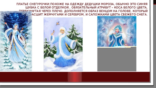 Платье Снегурочки похоже на одежду Дедушки Мороза, обычно это синяя шубка с белой отделкой.. Обязательный атрибут – коса белого цвета, перекинутая через плечо. Дополняется образ венцом на голове, который расшит жемчугами и серебром, и сапожками цвета свежего снега. 
