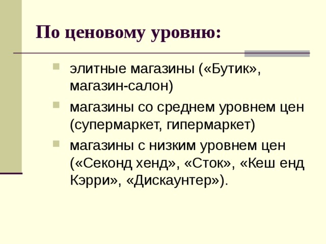 По ценовому уровню: элитные магазины («Бутик», магазин-салон) магазины со среднем уровнем цен (супермаркет, гипермаркет) магазины с низким уровнем цен («Секонд хенд», «Сток», «Кеш енд Кэрри», «Дискаунтер»). элитные магазины («Бутик», магазин-салон) магазины со среднем уровнем цен (супермаркет, гипермаркет) магазины с низким уровнем цен («Секонд хенд», «Сток», «Кеш енд Кэрри», «Дискаунтер»). 