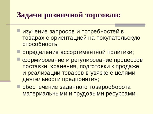 Задачи розничной торговли: изучение запросов и потребностей в товарах с ориентацией на покупательскую способность; определение ассортиментной политики; формирование и регулирование процессов поставки, хранения, подготовки к продаже и реализации товаров в увязке с целями деятельности предприятия; обеспечение заданного товарооборота материальными и трудовыми ресурсами. 