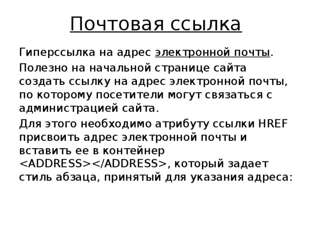 Почтовая ссылка Гиперссылка на адрес электронной почты . Полезно на начальной странице сайта создать ссылку на адрес электронной почты, по которому посетители могут связать­ся с администрацией сайта. Для этого необходимо атрибуту ссылки HREF присвоить адрес электронной почты и вставить ее в контейнер , который задает стиль абзаца, принятый для указания адреса: 