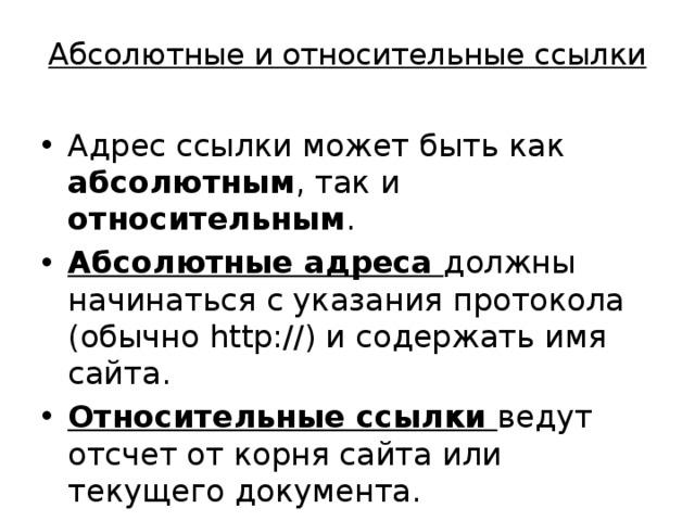 Абсолютные и относительные ссылки Адрес ссылки может быть как абсолютным , так и относительным . Абсолютные адреса должны начинаться с указания протокола (обычно http://) и содержать имя сайта. Относительные ссылки ведут отсчет от корня сайта или текущего документа. 