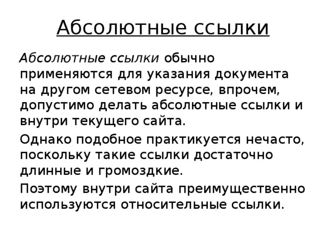 Абсолютные ссылки Абсолютные ссылки обычно применяются для указания документа на другом сетевом ресурсе, впрочем, допустимо делать абсолютные ссылки и внутри текущего сайта. Однако подобное практикуется нечасто, поскольку такие ссылки достаточно длинные и громоздкие. Поэтому внутри сайта преимущественно используются относительные ссылки. 