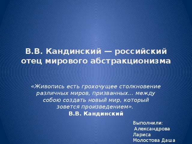 В.В. Кандинский — российский отец мирового абстракционизма   «Живопись есть грохочущее столкновение различных миров, призванных... между собою создать новый мир, который зовется произведением».    В.В. Кандинский Выполнили:  Александрова Лариса Молостова Даша 