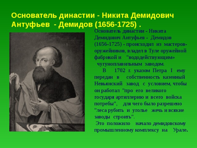Основатель династии - Никита Демидович Антуфьев - Демидов (1656-1725) . Основатель династии - Никита Демидович Антуфьев - Демидов (1656-1725) - происходил из мастеров- оружейников, владел в Туле оружейной фабрикой и 