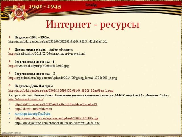 Слайд Интернет - ресурсы Надпись «1941 – 1945»: http://img-fotki.yandex.ru/get/6302/64562208.6e2/0_9d8f7_d5c9a6ef_XL  Цветы, орден (скрап – набор «9 мая»): http:// pixelbrush.ru/2013/05/06/skrap-nabor-9-maya.html  Георгиевская ленточка - 1: http:// www.coollady.ru/pic/0004/067/080.jpg  Георгиевская ленточка – 2 http:// srpskikod.com/wp-content/uploads/2014/06/georg_lenta1-1728x800_c.png   Надпись «День Победы»: http:// img-fotki.yandex.ru/get/6303/102699435.69b/0_8920f_35aa69ea_L.png Автора шаблона: Ранько Елена Алексеевна учитель начальных классов МАОУ лицей №21 г. Иваново Сайт: http://elenaranko.ucoz.ru/  http://stat17.privet.ru/lr/092e470a50cbd2ffee94cac35cadbe13 http://victoru.rusarchives.ru ru.wikipedia.org›YouTube  http://www.oboznik.ru/wp-content/uploads/2009/10/lf10b.jpg http://www.youtube.com/channel/UCtxxJi5P0rk6rff3_dCfQVw