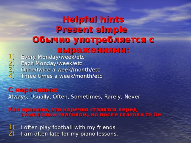 Helpful hints  Present simple  Обычно употребляется с выражениями: Every Monday/week/etc Each Monday/week/etc Once/twice a week/month/etc Three times a week/month/etc С наречиями:  Always, Usually, Often, Sometimes, Rarely, Never Как правило, эти наречия ставятся перед смысловым глаголом, но после глагола to be  I often play football with my friends. I am often late for my piano lessons. 